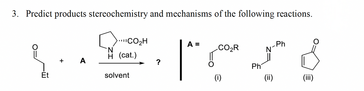 3. Predict products stereochemistry and mechanisms of the following reactions.
.CO2H
N.
H (cat.)
Ph
N°
A =
.CO2R
+ A
?
Ph
Et
solvent
(i)
(ii)
(iii)
