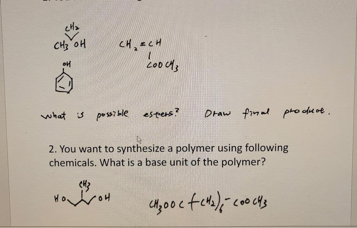 CH2
HO EHO
CH,=CH
boods
what is
poss? ble
esters?
Draw final
pro duoe.
2. You want to synthesize a polymer using following
chemicals. What is a base unit of the polymer?
