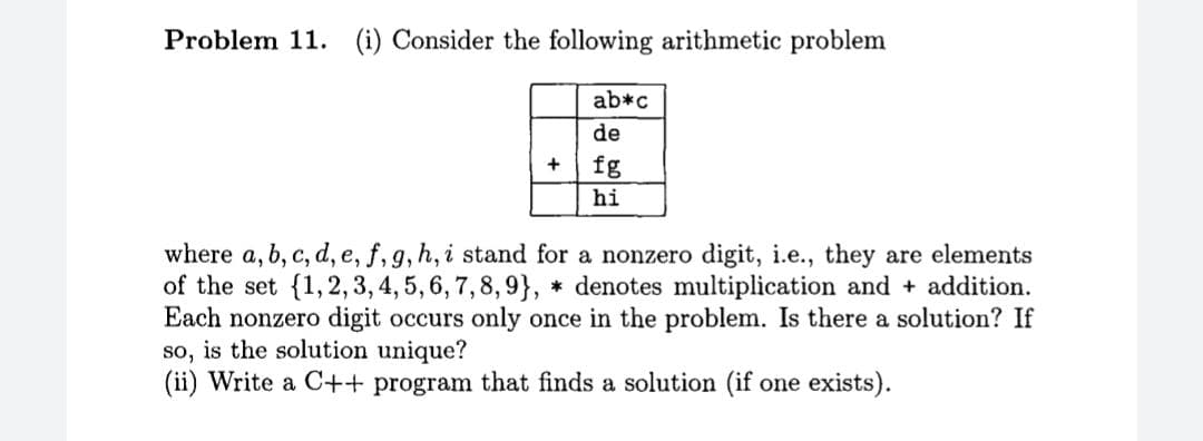 Problem 11. (i) Consider the following arithmetic problem
ab*c
de
+
fg
hi
where a, b, c, d, e, f, g, h, i stand for a nonzero digit, i.e., they are elements
of the set {1,2,3, 4, 5, 6, 7,8, 9}, * denotes multiplication and + addition.
Each nonzero digit occurs only once in the problem. Is there a solution? If
so, is the solution unique?
(ii) Write a C++ program that finds a solution (if one exists).
