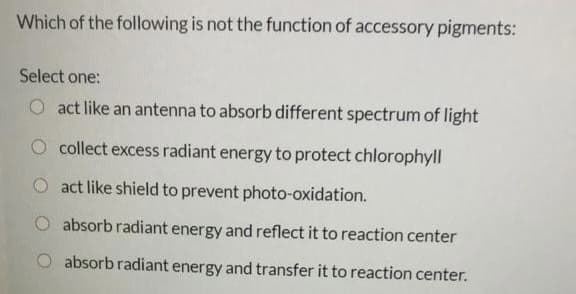 Which of the following is not the function of accessory pigments:
Select one:
O act like an antenna to absorb different spectrum of light
O collect excess radiant energy to protect chlorophyll
act like shield to prevent photo-oxidation.
O absorb radiant energy and reflect it to reaction center
absorb radiant energy and transfer it to reaction center.
