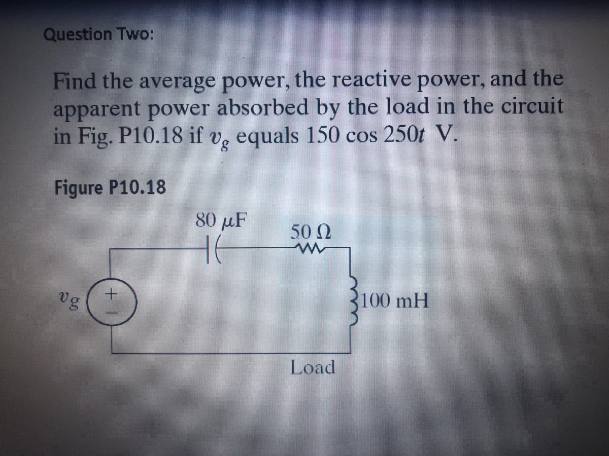 Question Two:
Find the the reactive power, and the
average power,
apparent power absorbed by the load in the circuit
in Fig. P10.18 if
Vg equals 150 cos 250t V.
Figure P10.18
80 µF
50 Ω
vg
100 mH
Load

