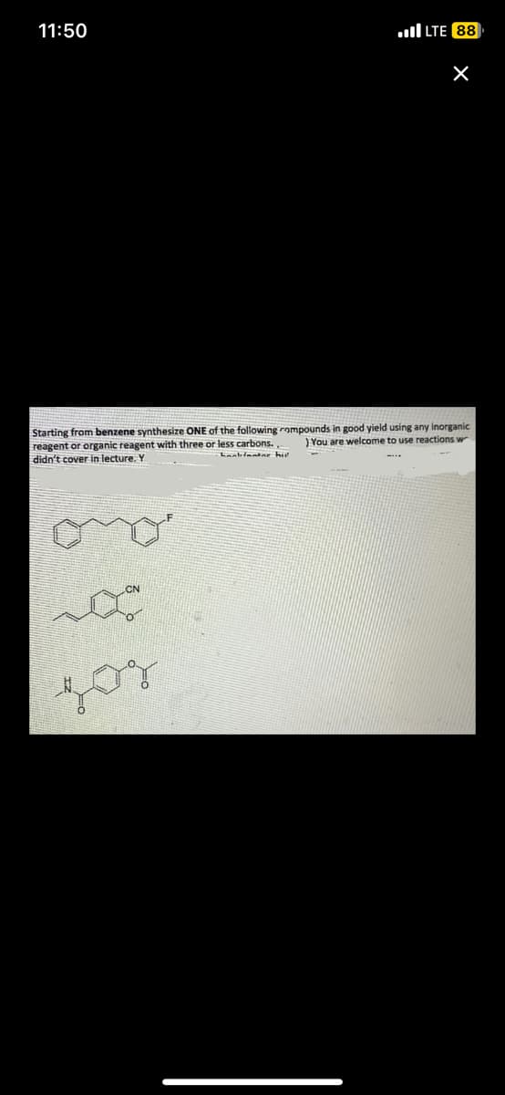 11:50
LTE 88
zor
X
inorganic
Starting from benzene synthesize ONE of the following compounds in good yield using a
You are welcome to use reactions w
reagent or organic reagent with three or less carbons.
didn't cover in lecture. Y
Lanbinatar hu