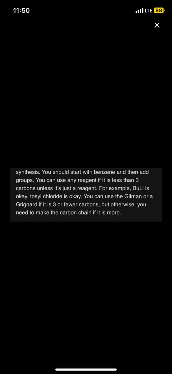 11:50
LTE 88
synthesis. You should start with benzene and then add
groups. You can use any reagent if it is less than 3
carbons unless it's just a reagent. For example, BuLi is
okay, tosyl chloride is okay. You can use the Gilman or a
Grignard if it is 3 or fewer carbons, but otherwise, you
need to make the carbon chain if it is more.
X