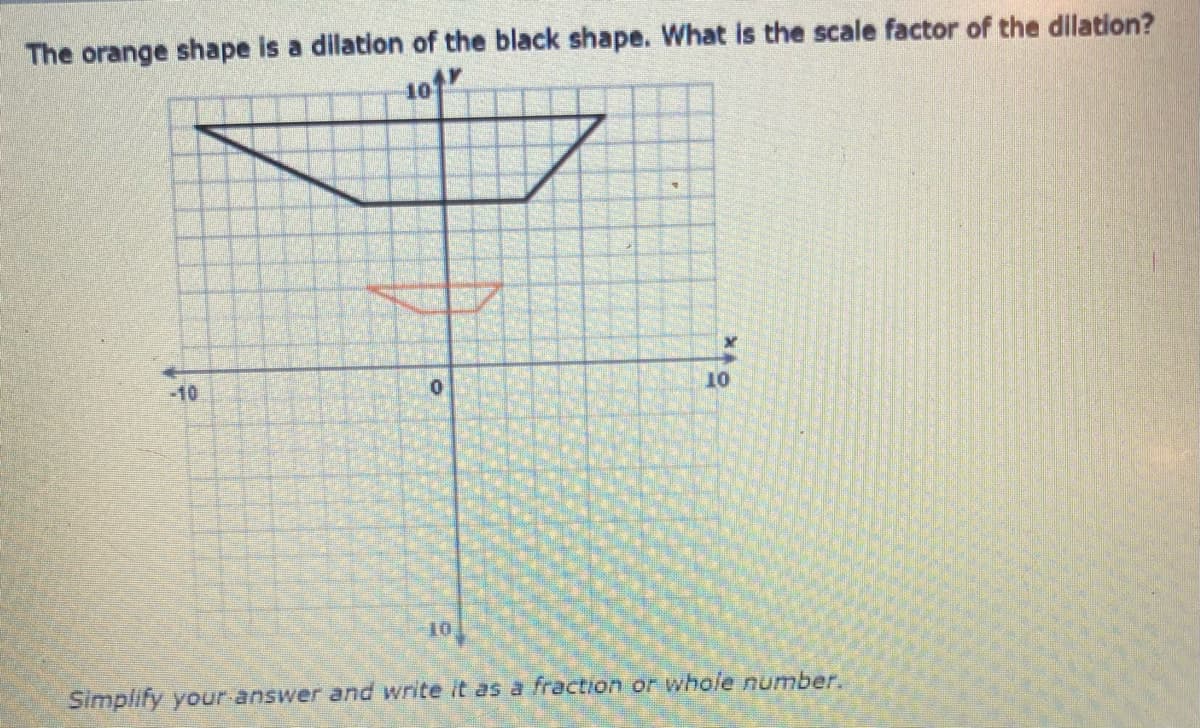 The orange shape is a dilation of the black shape. What is the scale factor of the dilation?
10
-10
10
10
Simplify your answer and write it as a fraction or whole number.
