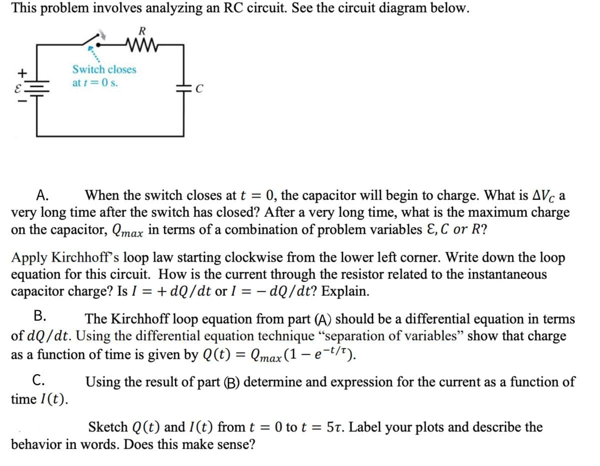 This problem involves analyzing an RC circuit. See the circuit diagram below.
Switch closes
at t = 0 s.
А.
When the switch closes at t = 0, the capacitor will begin to charge. What is AVc a
very long time after the switch has closed? After a very long time, what is the maximum charge
on the capacitor, Qmax in terms of a combination of problem variables Ɛ, C or R?
%3D
Apply Kirchhoff's loop law starting clockwise from the lower left corner. Write down the loop
equation for this circuit. How is the current through the resistor related to the instantaneous
capacitor charge? Is I = + dQ/dt or I = – dQ/dt? Explain.
|
В.
The Kirchhoff loop equation from part (A) should be a differential equation in terms
of dQ/dt. Using the differential equation technique “separation of variables" show that charge
as a function of time is given by Q(t) = Qmax(1 – e-t/t).
С.
Using the result of part (B) determine and expression for the current as a function of
time 1(t).
Sketch Q (t) and I(t) from t = 0 to t = 5t. Label your plots and describe the
behavior in words. Does this make sense?
