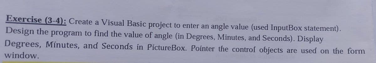 Exercise (3-4): Create a Visual Basic project to enter an angle value (used InputBox statement).
Design the program to find the value of angle (in Degrees, Minutes, and Seconds). Display
Degrees, Mínutes, and Seconds in PictureBox. Pointer the controf objects are used on the form
window.
