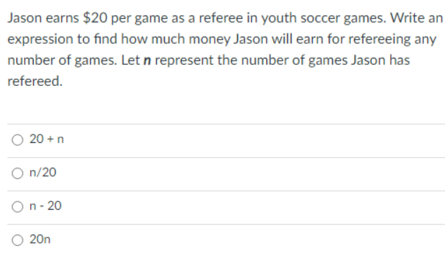 Jason earns $20 per game as a referee in youth soccer games. Write an
expression to find how much money Jason will earn for refereeing any
number of games. Let n represent the number of games Jason has
refereed.
20 +n
n/20
On- 20
O 20n
