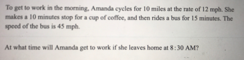 To get to work in the morning, Amanda cycles for 10 miles at the rate of 12 mph. She
makes a 10 minutes stop for a cup of coffee, and then rides a bus for 15 minutes. The
speed of the bus is 45 mph.
At what time will Amanda get to work if she leaves home at 8:30 AM?
