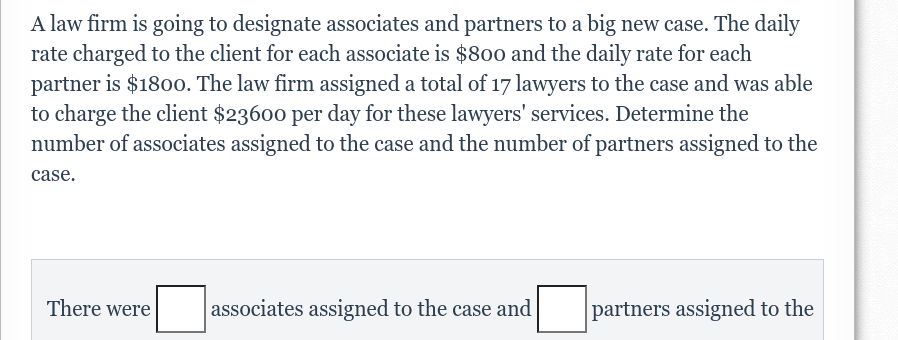 A law firm is going to designate associates and partners to a big new case. The daily
rate charged to the client for each associate is $800 and the daily rate for each
partner is $1800. The law firm assigned a total of 17 lawyers to the case and was able
to charge the client $23600 per day for these lawyers' services. Determine the
number of associates assigned to the case and the number of partners assigned to the
case.
There were
associates assigned to the case and
partners assigned to the
