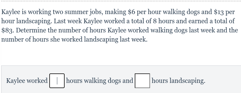 Kaylee is working two summer jobs, making $6 per hour walking dogs and $13 per
hour landscaping. Last week Kaylee worked a total of 8 hours and earned a total of
$83. Determine the number of hours Kaylee worked walking dogs last week and the
number of hours she worked landscaping last week.
Kaylee worked hours walking dogs and
hours landscaping.
