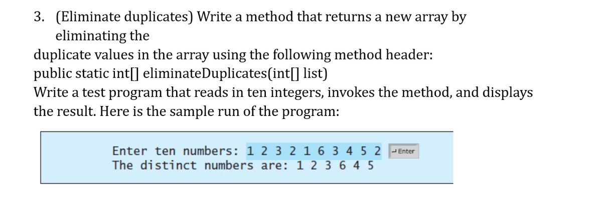 3. (Eliminate duplicates) Write a method that returns a new array by
eliminating the
duplicate values in the array using the following method header:
public static int[] eliminateDuplicates(int[] list)
Write a test program that reads in ten integers, invokes the method, and displays
the result. Here is the sample run of the program:
Enter ten numbers: 1 2 3 2 1 6 3 4 5 2 -Enter
The distinct numbers are: 1 2 3 6 4 5
