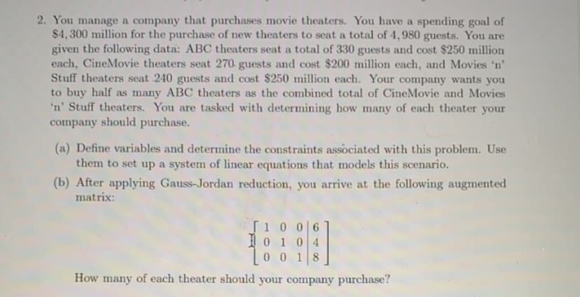 2. You manage a company that purchases movie theaters. You have a spending goal of
$4, 300 million for the purchase of new theaters to seat a total of 4,980 guests. You are
given the following data: ABC theaters seat a total of 330 guests and cost $250 million
each, CineMovie theaters seat 270- guests and cost $200 million each, and Movies 'n'
Stuff theaters seat 240 guests and cost $250 million each. Your company wants you
to buy half as many ABC theaters as the combined total of CineMovie and Movies
'n' Stuff theaters. You are tasked with determining how many of each theater your
company should purchase.
(a) Define variables and determine the constraints associated with this problem. Use
them to set up a system of linear equations that models this scenario.
(b) After applying Gauss-Jordan reduction, you arrive at the following augmented
matrix:
T10 0 6
Io 104
0 018
How many of each theater should your company purchase?
