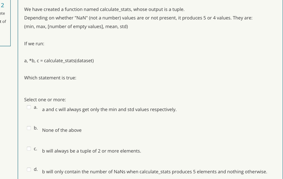 2
ete
t of
We have created a function named calculate_stats, whose output is a tuple.
Depending on whether "NaN" (not a number) values are or not present, it produces 5 or 4 values. They are:
(min, max, [number of empty values], mean, std)
If we run:
a, b, c = calculate_stats(dataset)
Which statement is true:
Select one or more:
a.
a and c will always get only the min and std values respectively.
b.
None of the above
C.
b will always be a tuple of 2 or more elements.
d.
b will only contain the number of NaNs when calculate_stats produces 5 elements and nothing otherwise.