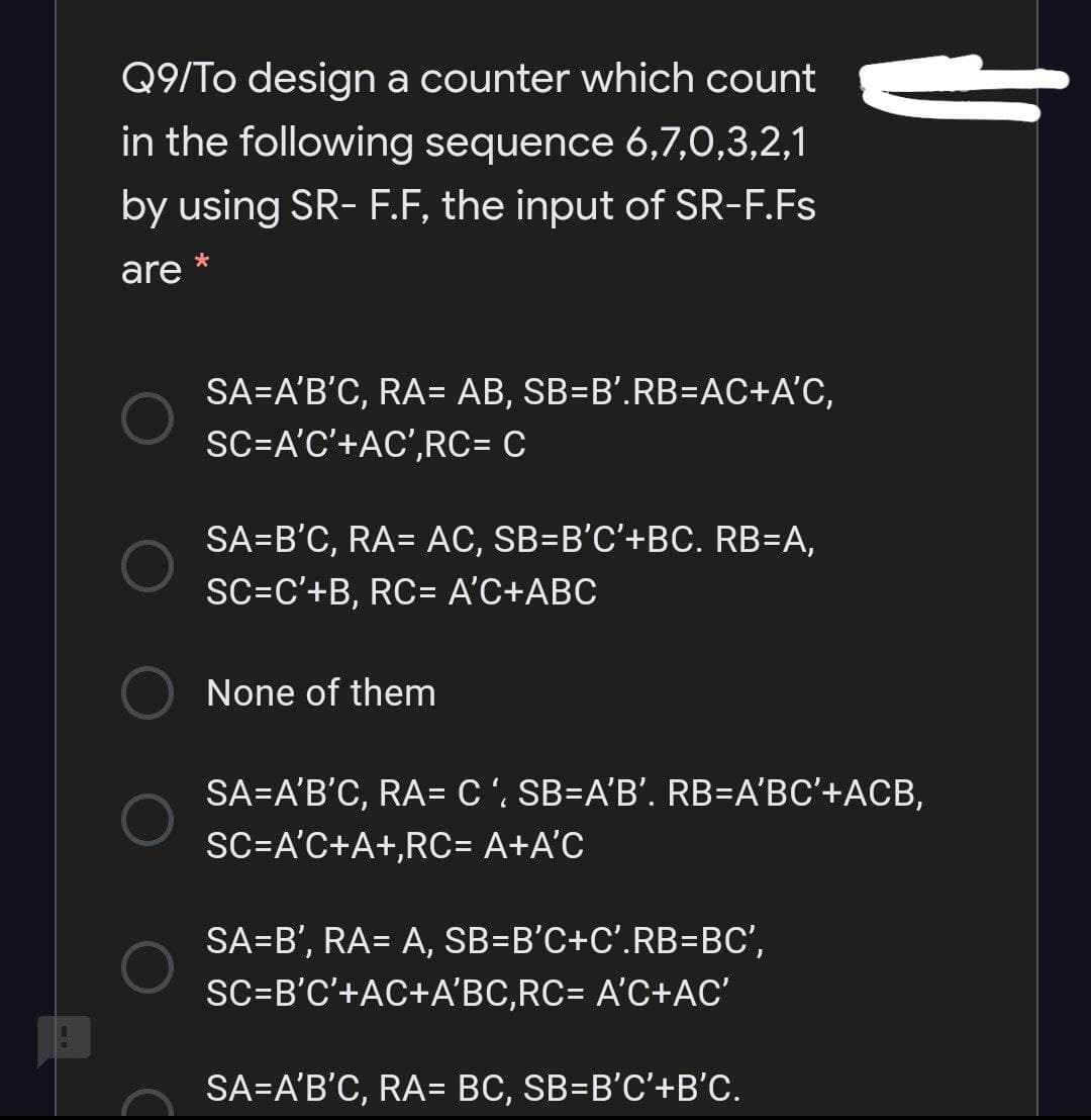Q9/To design a counter which count
in the following sequence 6,7,0,3,2,1
by using SR- F.F, the input of SR-F.Fs
are
SA=A'B'C, RA= AB, SB=B'.RB=AC+A'C,
SC=A'C'+AC',RC= C
SA=B'C, RA= AC, SB=B'C'+BC. RB=A,
SC=C'+B, RC= A'C+ABC
None of them
SA=A'B'C, RA= C ', SB=A'B'. RB=A'BC'+ACB,
SC=A'C+A+,RC= A+A°C
SA=B', RA= A, SB=B'C+C'.RB=BC',
%3D
SC=B'C'+AC+A'BC,RC= A'C+AC'
SA=A'B'C, RA= BC, SB=B'C'+B'C.
