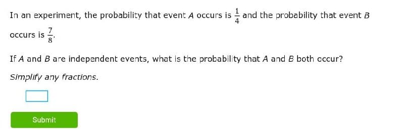 In an experiment, the probability that event A occurs is - and the probability that event B
7
occurs is
If A and B are independent events, what is the probability that A and B both cccur?
Simplify any fractions.
Submit
