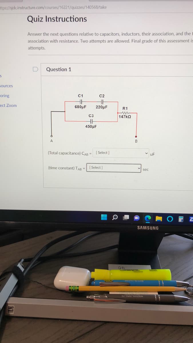 ttps://sjdc.instructure.com/courses/16221/quizzes/140568/take
Quiz Instructions
Answer the next questions relative to capacitors, inductors, their association, and the t
association with resistance. Two attempts are allowed. Final grade of this assessment is
attempts.
Question 1
sources
oring
C1
C2
ect Zoom
680μF
220µF
R1
C3
147ka
450μ F
A
(Total capacitance) CAB =
[ Select ]
uF
(time constant) TAB =
[ Select ]
sec
SAMSUNG
RESIDENTAL CMRCL LTG
