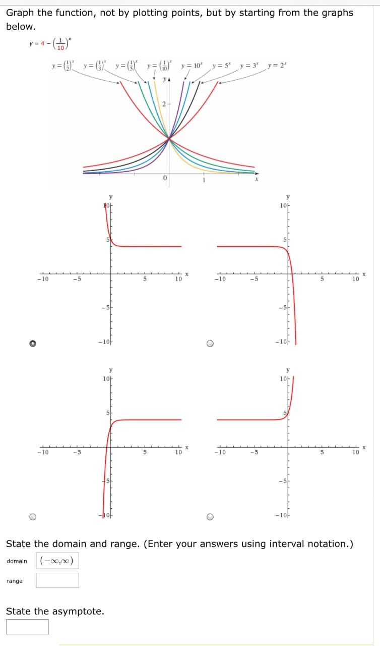Graph the function, not by plotting points, but by starting from the graphs
below.
y = 4 -
y= ) () y= ()
y =
y =
y = 10"
y = 5"
y = 3'
y = 2"
1아
-10
-5
10
-10
-5
10
-1아
-1아
1아
10-
-10
10
-10
-5
10
-5
-1아
State the domain and range. (Enter your answers using interval notation.)
(-0,00)
domain
range
State the asymptote.
