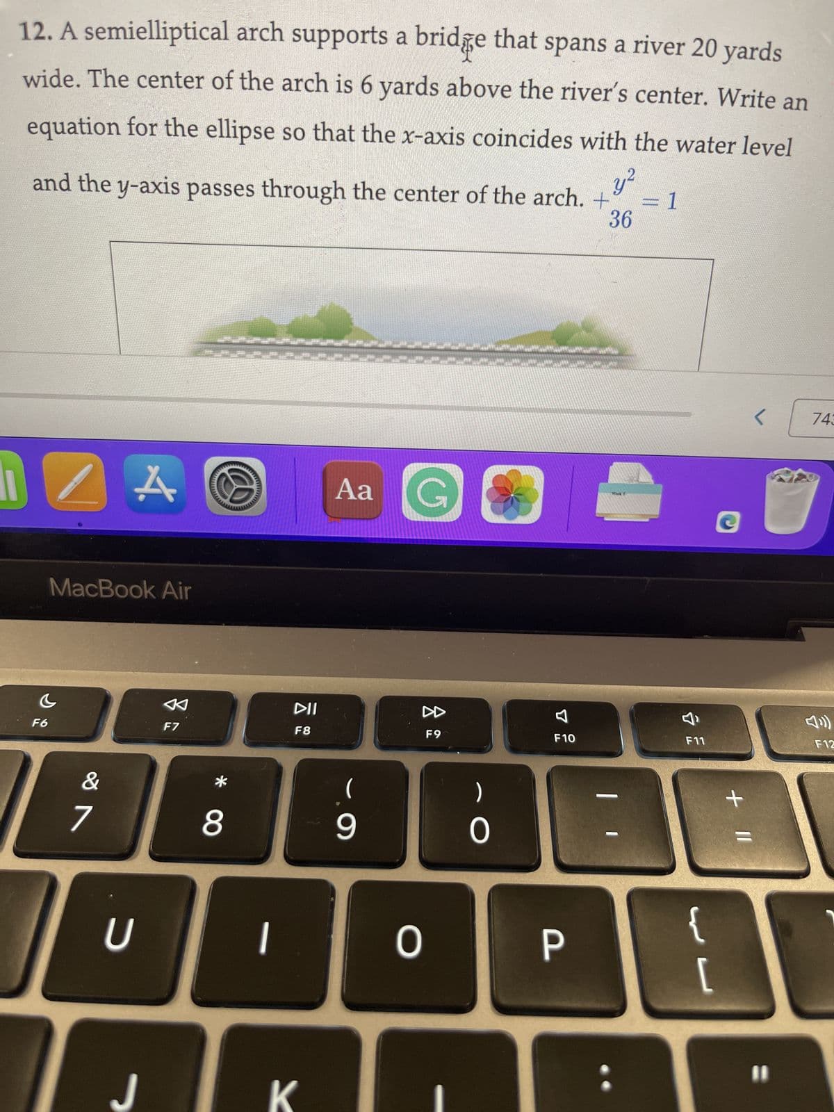 12. A semielliptical arch supports a bridge that spans a river 20 yards
wide. The center of the arch is 6 yards above the river's center. Write an
equation for the ellipse so that the x-axis coincides with the water level
and the y-axis passes through the center of the arch. + = 1
36
c
F6
MacBook Air
&
r
7
4.
U
J
F7
8
wwwwwwwww
1
DII
F8
K
Aa G
(
9
DD
F9
0
)
O
F10
درخی
P
Week
&
F11
{
L
C
+ 11
<
11
743
F12