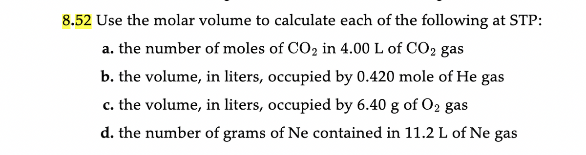 8.52 Use the molar volume to calculate each of the following at STP:
a. the number of moles of CO2 in 4.00 L of CO2 gas
b. the volume, in liters, occupied by 0.420 mole of He gas
c. the volume, in liters, occupied by 6.40 g of O2 gas
d. the number of grams of Ne contained in 11.2 L of Ne gas