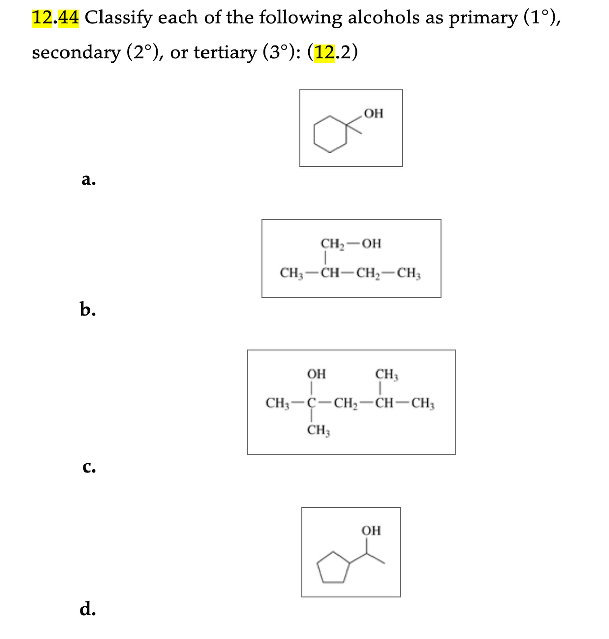 12.44 Classify each of the following alcohols as primary (1°),
secondary (2°), or tertiary (3°): (12.2)
a.
b.
j
d.
OH
CH₂- -OH
CH3-CH-CH₂-CH3
OH
|
CH3
|
CH3 -C -CH₂-CH-CH3
CH3
OH