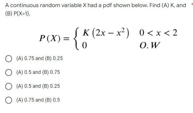 A continuous random variable X had a pdf shown below. Find (A) K, and
(B) P{X>1).
K(2x-x²) 0<x< 2
P(X) =
{
0
O. W
O(A) 0.75 and (B) 0.25
O(A) 0.5 and (B) 0.75
O(A) 0.5 and (B) 0.25
O(A) 0.75 and (B) 0.5