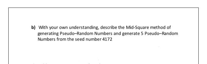 b) With your own understanding, describe the Mid-Square method of
generating Pseudo-Random Numbers and generate 5 Pseudo-Random
Numbers from the seed number 4172
