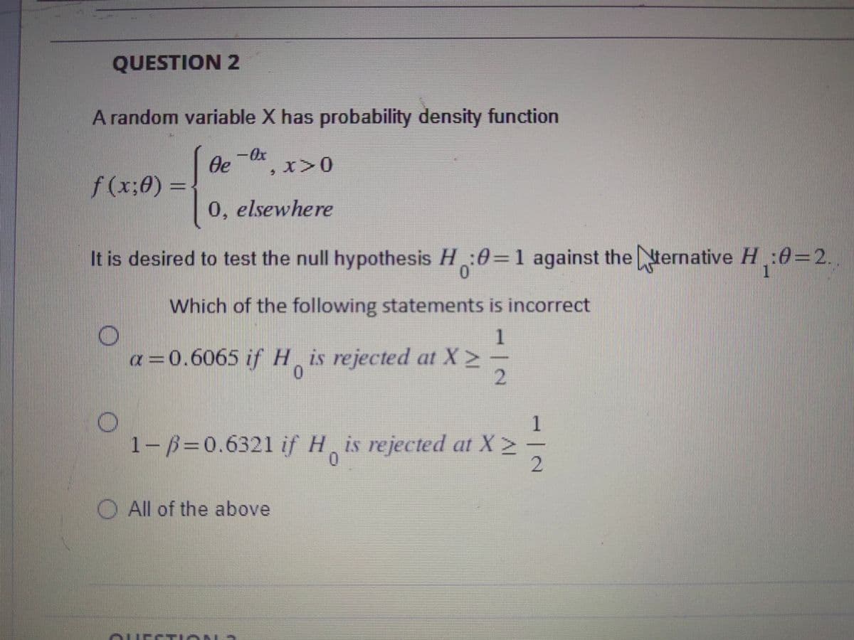 QUESTION 2
A random variable X has probability density function
f(x;0) =
Oe
- Ox
, x>0
0, elsewhere
It is desired to test the null hypothesis H:0=1 against the ternative H₁:0=2.
Which of the following statements is incorrect
1
a=0.6065 if His rejected at X ≥ -
1
1-B=0.6321 if His rejected at X >
2
All of the above
ALLECTIAMA
|N