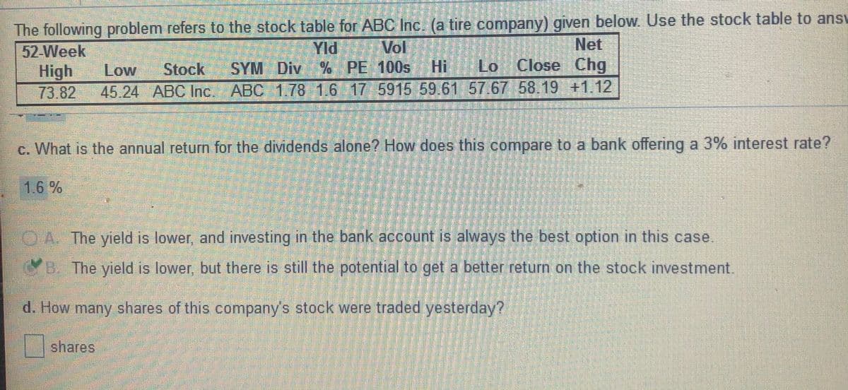 The following problem refers to the stock table for ABC Inc. (a tire company) given below Use the stock table to ansv
52-Week
Vol
SYM Div % PE 100s
45.24 ABC Inc. ABC 1.78 1.6 17 5915 59.61 57.67 58.19 +1.12
Net
Hi Lo Close
Chg
Yld
Low
Stock
High
73.82
c. What is the annual return for the dividends alone? How does this compare to a bank offering a 3% interest rate?
1.6 %
O.A. The yield is lower, and investing in the bank account is always the best option in this case.
B. The yield is lower, but there is still the potential to get a better return on the stock investment.
d. How many shares of this company's stock were traded yesterday?
shares
