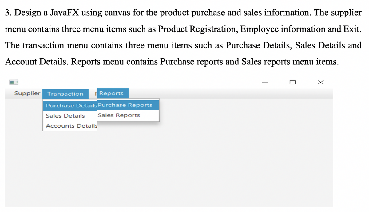 3. Design a JavaFX using canvas for the product purchase and sales information. The supplier
menu contains three menu items such as Product Registration, Employee information and Exit.
The transaction menu contains three menu items such as Purchase Details, Sales Details and
Account Details. Reports menu contains Purchase reports and Sales reports menu items.
x
Supplier Transaction
Reports
Purchase Details Purchase Reports
Sales Details Sales Reports
Accounts Details