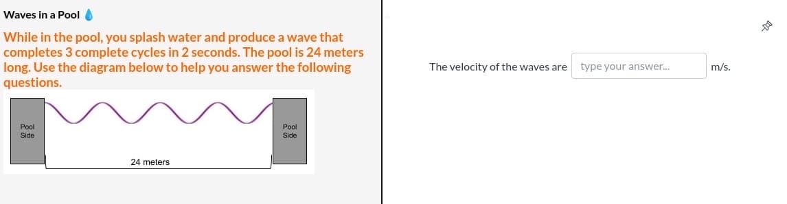 Waves in a Pool O
While in the pool, you splash water and produce a wave that
completes 3 complete cycles in 2 seconds. The pool is 24 meters
long. Use the diagram below to help you answer the following
questions.
The velocity of the waves are
type your answer.
m/s.
Pool
Pool
Side
Side
24 meters
