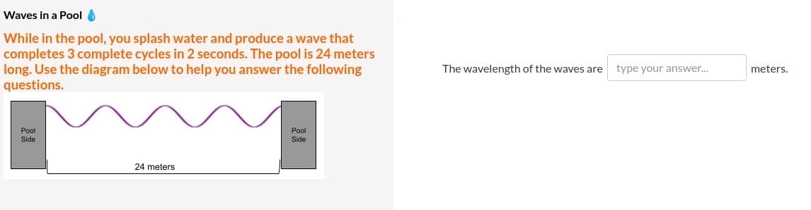 Waves in a Pool O
While in the pool, you splash water and produce a wave that
completes 3 complete cycles in 2 seconds. The pool is 24 meters
long. Use the diagram below to help you answer the following
questions.
The wavelength of the waves are
type your answer..
meters.
Pool
Pool
Side
Side
24 meters
