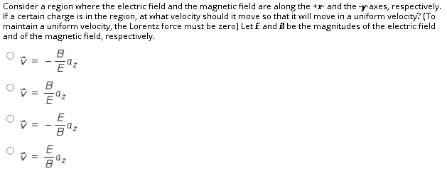 Consider a region where the electric field and the magnetic field are along the +x- and the -y-axes, respectively.
If a certain charge is in the region, at what velocity should it move so that it will move in a uniform velocity? (To
maintain a uniform velocity, the Lorentz force must be zero) Let E and B be the magnitudes of the electric field
and of the magnetic field, respectively.
B
V =
- -
B
E
az
V =
E
V =
az
1>
