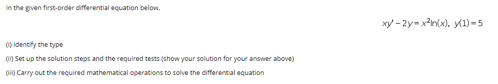 In the given first-order differential equation below,
xy' – 2y= x2in(x), y(1)=5
(i) Identify the type
(ii) Set up the solution steps and the required tests (show your solution for your answer above)
(ii) Carry out the required mathematical operations to solve the differential equation
