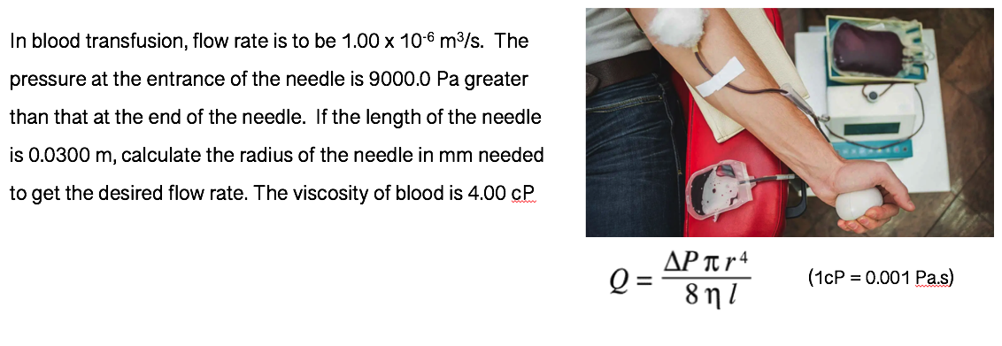 In blood transfusion, flow rate is to be 1.00 x 10-6 m3/s. The
pressure at the entrance of the needle is 9000.0 Pa greater
than that at the end of the needle. If the length of the needle
is 0.0300 m, calculate the radius of the needle in mm needed
to get the desired flow rate. The viscosity of blood is 4.00 cP
AP Tt r 4
8 n l
(1cP = 0.001 Pas)
