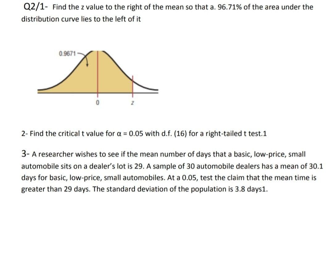 Q2/1- Find the z value to the right of the mean so that a. 96.71% of the area under the
distribution curve lies to the left of it
0.9671
2- Find the critical t value for a = 0.05 with d.f. (16) for a right-tailed t test.1
3- A researcher wishes to see if the mean number of days that a basic, low-price, small
automobile sits on a dealer's lot is 29. A sample of 30 automobile dealers has a mean of 30.1
days for basic, low-price, small automobiles. At a 0.05, test the claim that the mean time is
greater than 29 days. The standard deviation of the population is 3.8 days1.