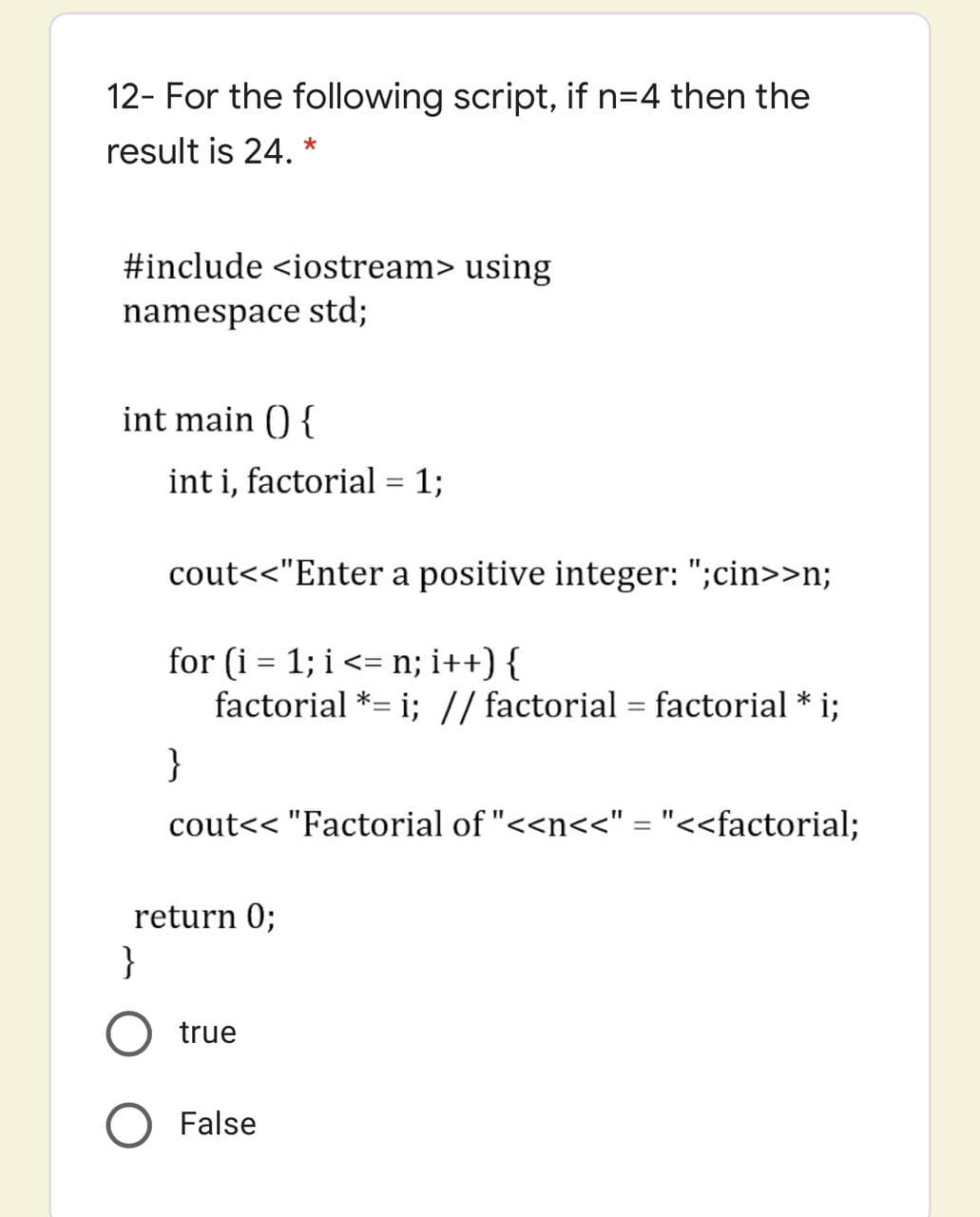 12- For the following script, if n=4 then the
result is 24. *
#include <iostream> using
namespace std;
int main () {
int i, factorial = 1;
cout<<"Enter a positive integer: ";cin>>n;
for (i = 1; i<= n; i++) {
factorial *= i; // factorial = factorial * i;
%3D
}
cout<< "Factorial of "<<n<<" = "<<factorial;
return 0;
}
true
False
