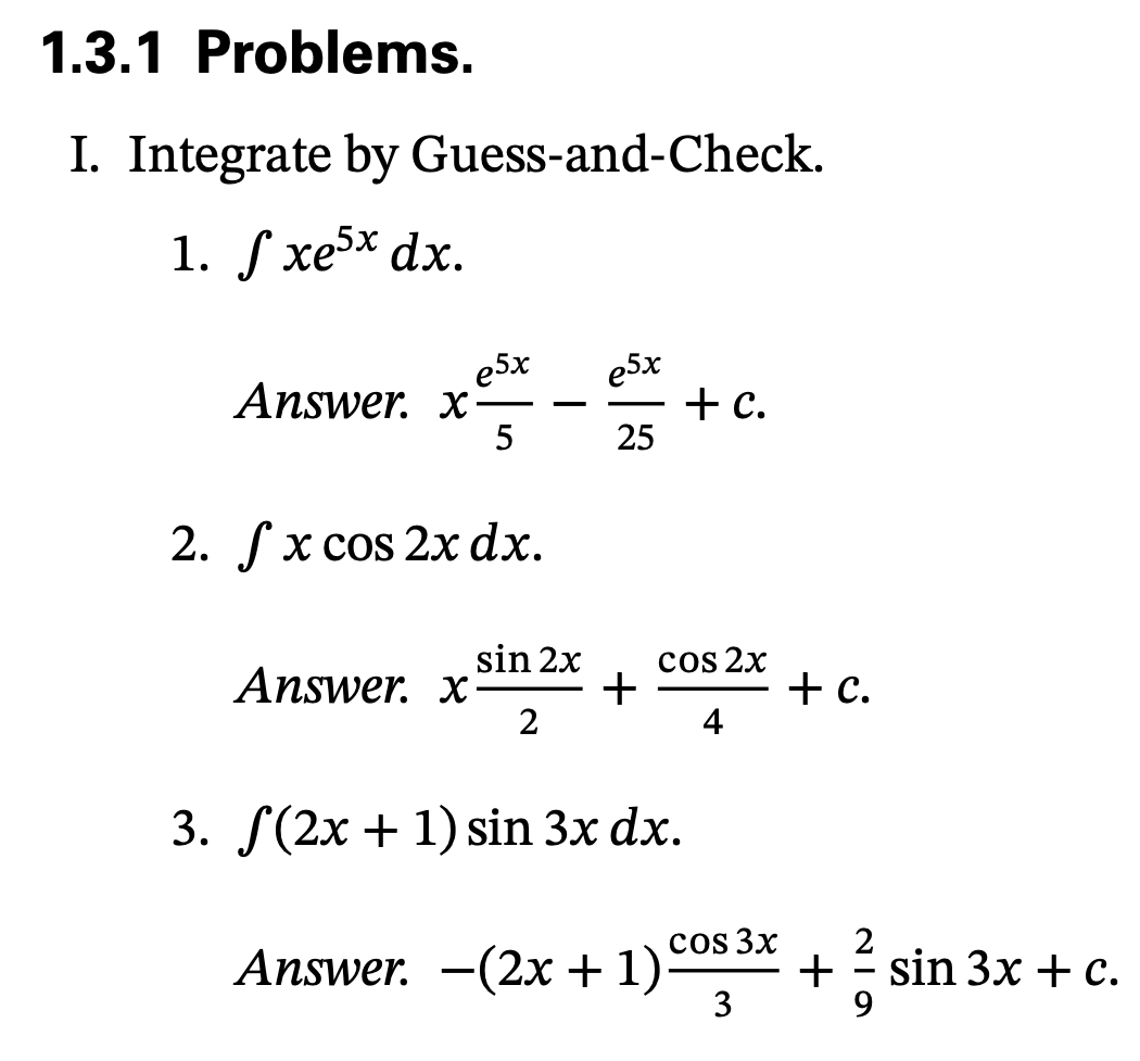 1.3.1 Problems.
I. Integrate by Guess-and-Check.
1. S xe5x dx.
e5x
Answer. x
5
e5x
+ c.
25
2. Гx сos 2x dx.
sin 2x
Answer. x
+
2
cos 2x
+ .
4
3. F(2х + 1) sin 3x dx.
2
+ sin 3x +c.
9.
cos 3x
Answer.
-(2x + 1):
3
