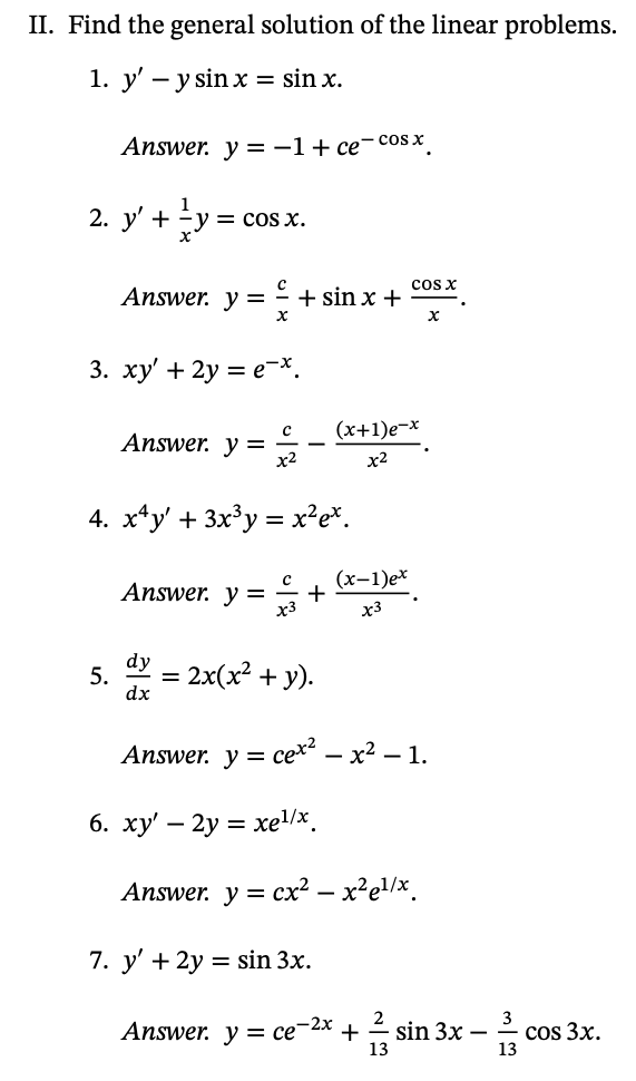 II. Find the general solution of the linear problems.
1. y' – y sin x = sin x.
Answer. y =-1+ ce¯cos x
1
2. y' + y =
= cos x.
cos x
Answer. y = + sin x +
3. xy' + 2y = e-*.
(x+1)e-x
Answer. y =
x2
х2
4. x*y' + 3x³y = x²e%.
(х-1)e*
Answer. y =
x3
x3
dy
5.
dx
= 2x(x² + y).
Answer. y 3 сех — х2 — 1.
6. ху — 2у %3 хеl\x,
-
Answer. y = cx² – x²el/x.
7. y' + 2y = sin 3x.
Answer. y = ce¬2x +
-2х
É sin 3x –
13
cos 3x.
