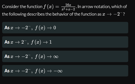 16x
Consider the function f (x)
In arrow notation, which of
x² +æ–2°
the following describes the behavior of the function as x → -2 ?
As r → -2, f (x) → 0
As x → 2, f (x) → 1
As x → -2 , f (x) → ∞
As x → -2, ƒ (x) → -∞
