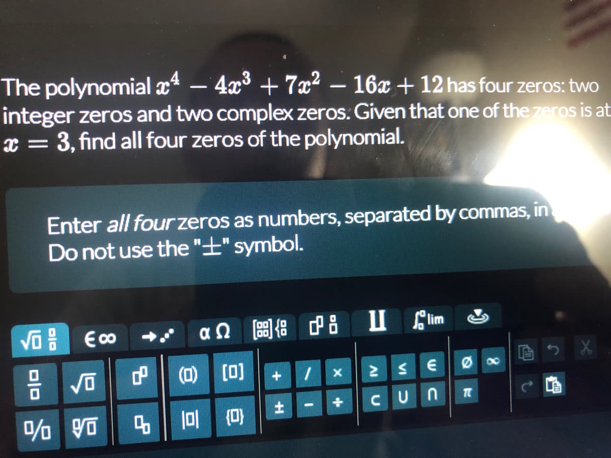 The polynomial 4 - 4x³ + 7x² − 16x + 12 has four zeros: two
integer zeros and two complex zeros. Given that one of the zeros is at
x = 3, find all four zeros of the polynomial.
X
Enter all four zeros as numbers, separated by commas, in
Do not use the "+" symbol.
Eco
αΩ [bg] {adg
Ilim
X
+ 1 X
€
÷
CUN
DID
√0
% 90
(0) [0]
4 101 (0)
14+
..
IV
VI
Øx
TC
Cl
J
t
Em
