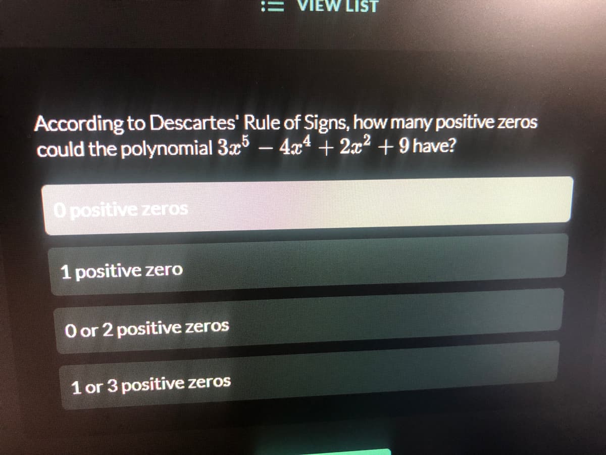 VIEW LIST
According to Descartes' Rule of Signs, how many positive zeros
could the polynomial 3x – 4xª + 2x² + 9 have?
O positive zeros
1 positive zero
O or 2 positive zeros
1 or 3 positive zeros
