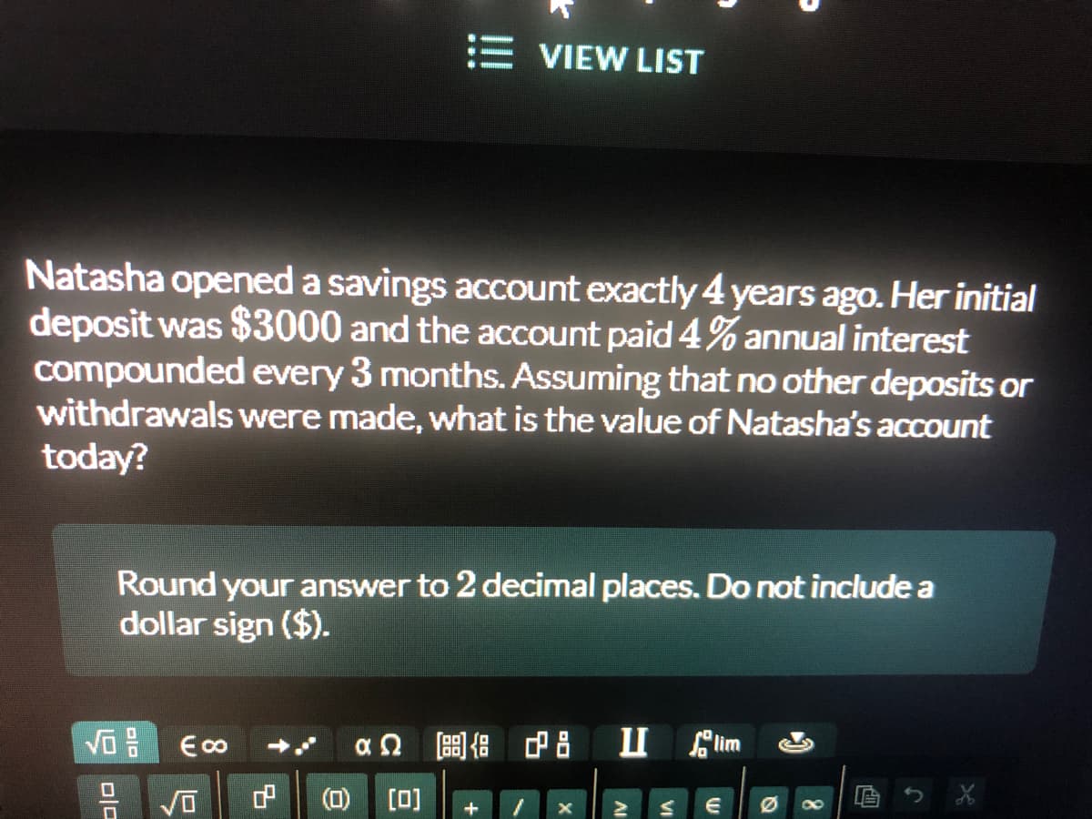 E VIEW LIST
Natasha opened a savings account exactly 4 years ago. Her initial
deposit was $3000 and the account paid 4% annual interest
compounded every 3 months. Assuming that no other deposits or
withdrawals were made, what is the value of Natasha's account
today?
Round your answer to 2 decimal places. Do not include a
dollar sign ($).
an 8 d8 im
(0)
[0]
O ola
