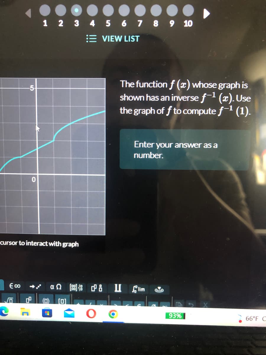 1 2 3 4 5 6 7 8 9 10
VIEW LIST
-5
0
cursor to interact with graph
€ ∞
d
The function f (x) whose graph is
shown has an inverse f-¹ (x). Use
the graph off to compute f-1 (1).
Enter your answer as a
number.
lim
«Ω [33] {g dB U
(0) [0]
"
93%
66°F C