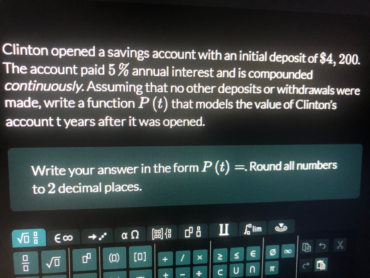 Clinton opened a savings account with an initial deposit of $4, 200.
The account paid 5% annual interest and is compounded
continuously. Assuming that no other deposits or withdrawals were
made, write a function P (t) that models the value of Clinton's
account t years after it was opened.
Write your answer in the form P (t) =. Round all numbers
to 2 decimal places.
后
E00
(1) [0]
TE
CUn
e olo
