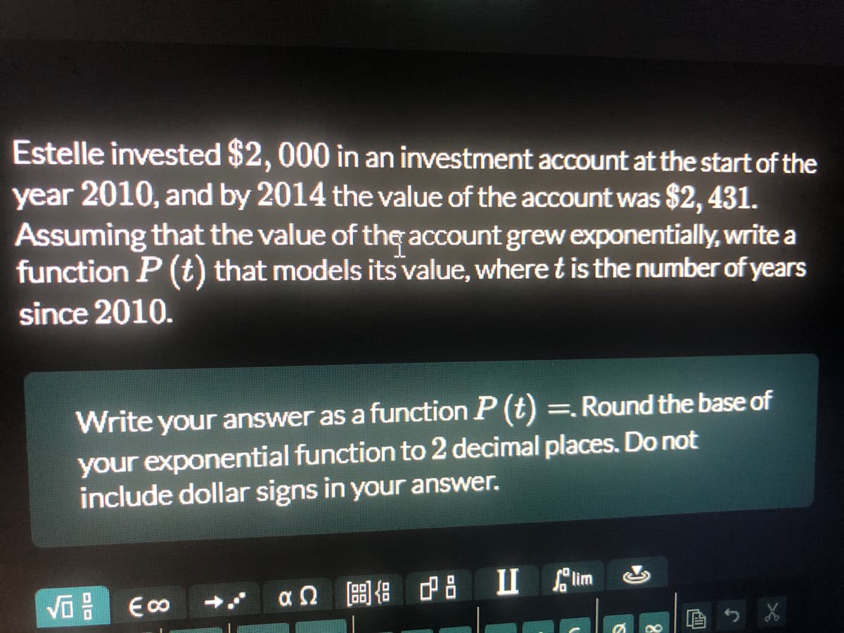 Estelle invested $2, 000 in an investment account at the start of the
year 2010, and by 2014 the value of the account was $2, 431.
Assuming that the value of the account grew exponentially, write a
function P (t) that models its value, where t is the number of years
since 2010.
Write your answer as a function P (t) =. Round the base of
%3|
your exponential function to 2 decimal places. Do not
include dollar signs in your answer.
后
aQ 圖 中8 1Clim
っX
