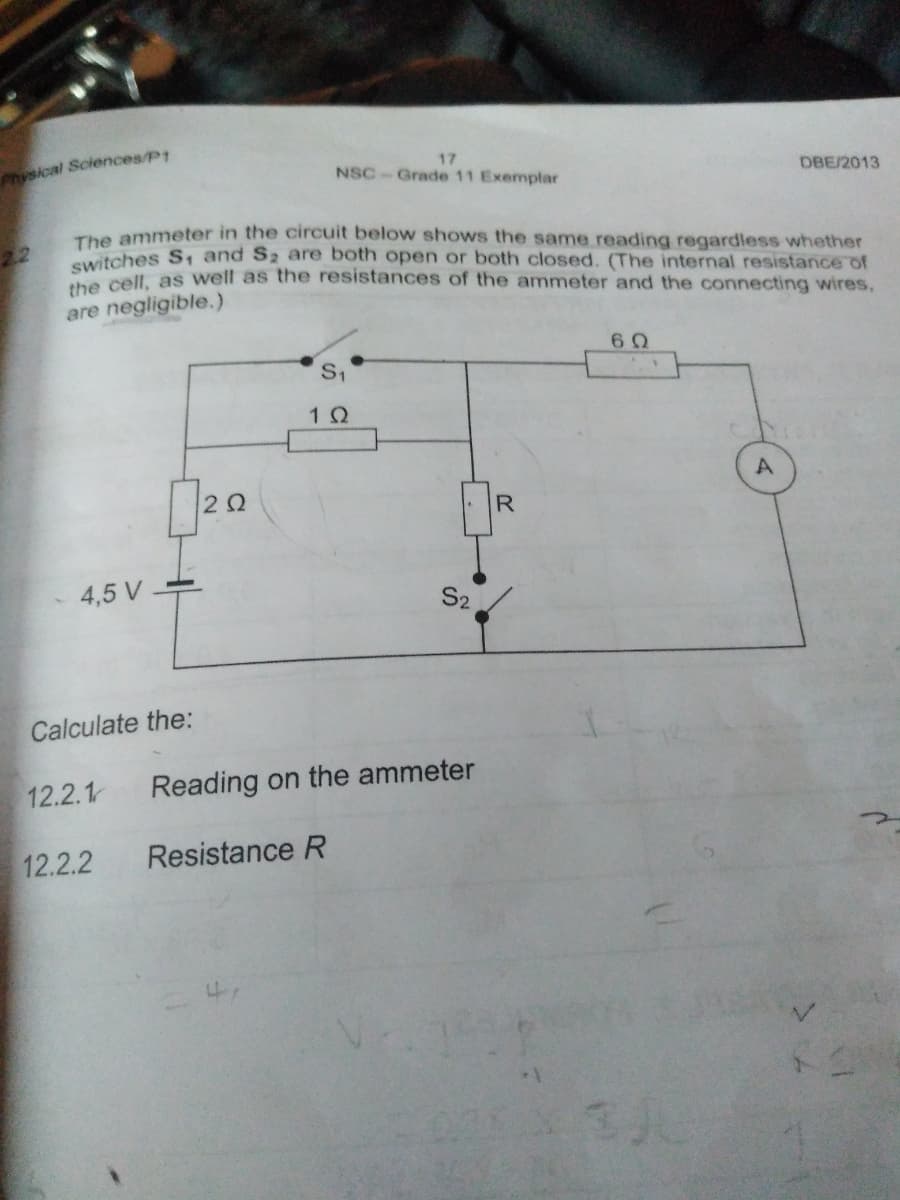 Physical Sciences/P1
17
NSC-Grade 11 Exemplar
DBE/2013
The ammeter in the circuit below shows the same reading regardless whether
22
switches S, and S2 are both open or both closed. (The internal resistance of
Swell, as well as the resistances of the ammeter and the connecting wires,
are negligible.)
S1
20
4,5 V
S2
Calculate the:
12.2.1
Reading on the ammeter
12.2.2
Resistance R
