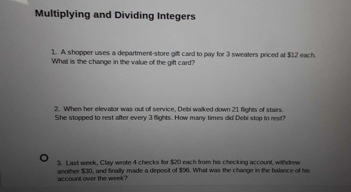 Multiplying and Dividing Integers
1. A shopper uses a department-store gift card to pay for 3 sweaters priced at $12 each.
What is the change in the value of the gift card?
2. When her elevator was out of service, Debi walked down 21 flights of stairs.
She stopped to rest after every 3 flights. How many times did Debi stop to rest?
3. Last week, Clay wrote 4 checks for $20 each from his checking account, withdrew
another $30, and finally made a deposit of $96. What was the change in the balance of his
account over the week?

