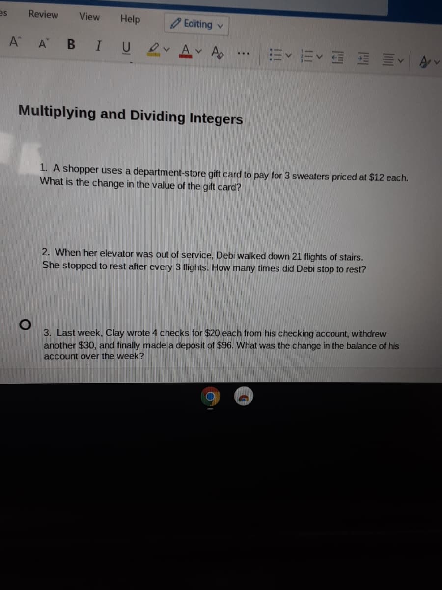 es
Review
View
Help
O Editing v
A A B I U
m<而< 刷刷川、
A v
Multiplying and Dividing Integers
1. A shopper uses a department-store gift card to pay for 3 sweaters priced at $12 each.
What is the change in the value of the gift card?
2. When her elevator was out of service, Debi walked down 21 flights of stairs.
She stopped to rest after every 3 flights. How many times did Debi stop to rest?
3. Last week, Clay wrote 4 checks for $20 each from his checking account, withdrew
another $30, and finally made a deposit of $96. What was the change in the balance of his
account over the week?
