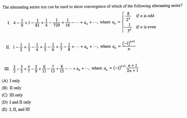 The alternating series test can be used to show convergence of which of the following alternating series?
8
if n is odd
1
16
2"
1
+1-
81
1
I. 4-
+ a, + .., where a,
-...
4
729
if n is even
3"
1
(-1)*!
1
1
II. 1-
2
+ a, +.., where a,
7
8
n+1
6
11
3
4
7
8
III.
a, = (-1)*+1
a, +, where
%3!
9
15
2n +1
(A) I only
(B) II only
(C) III only
(D) I and II only
(E) I, II, and III
+
+
+
