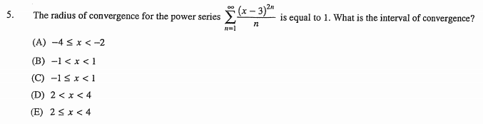 a(x – 3)2"
5.
The radius of convergence for the power series
is equal to 1. What is the interval of convergence?
(A) -4 <x < -2
(В) -1 <х < 1
(C) -1 s x <1
(D) 2 < x < 4
(E) 2sx< 4
